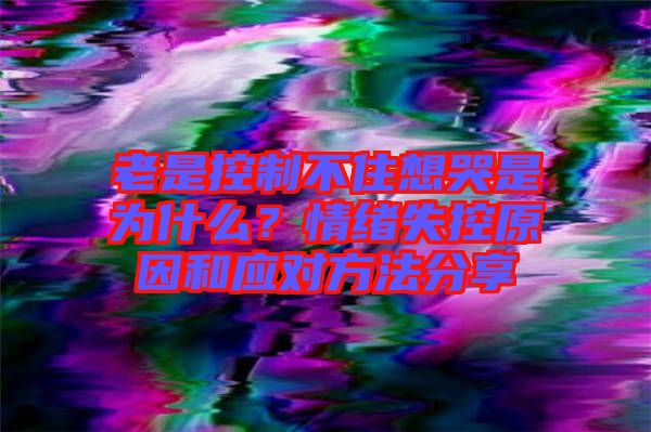 老是控制不住想哭是為什么？情緒失控原因和應(yīng)對方法分享