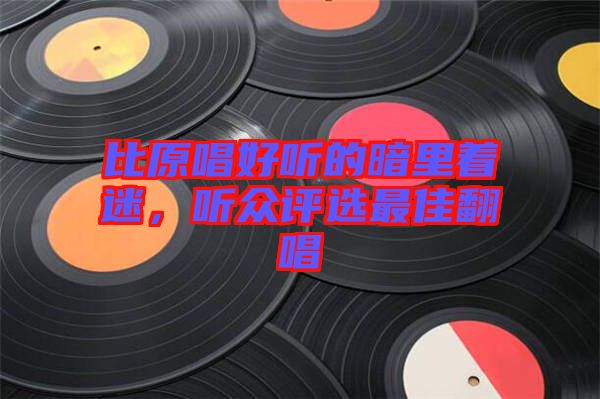 比原唱好聽(tīng)的暗里著迷，聽(tīng)眾評(píng)選最佳翻唱