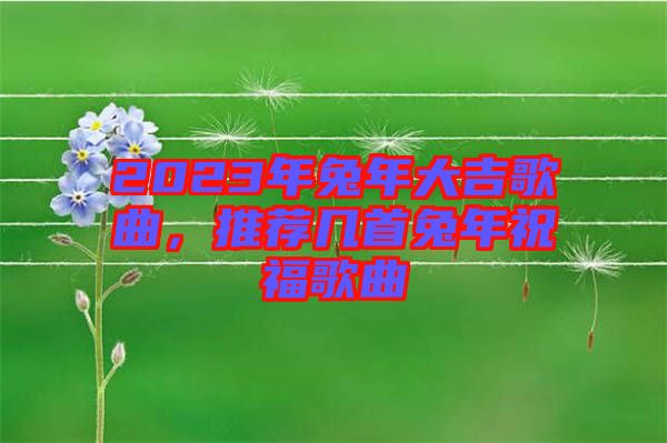 2023年兔年大吉歌曲，推薦幾首兔年祝福歌曲