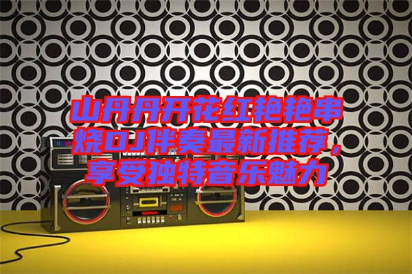 山丹丹開花紅艷艷串燒DJ伴奏最新推薦，享受獨特音樂魅力