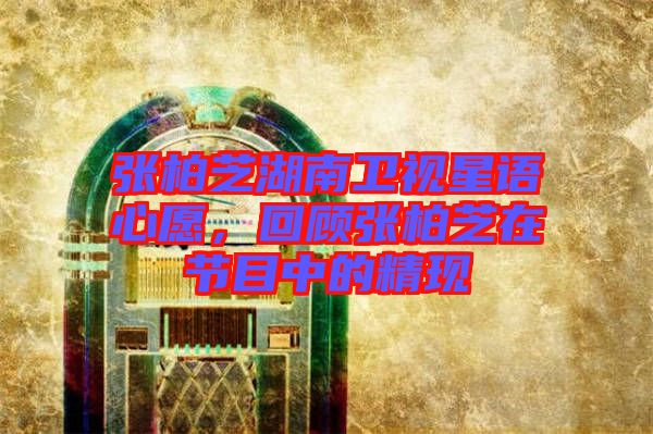 張柏芝湖南衛(wèi)視星語(yǔ)心愿，回顧張柏芝在節(jié)目中的精現(xiàn)