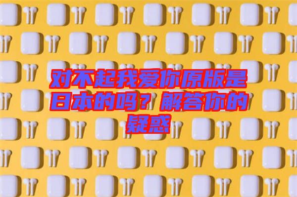 對(duì)不起我愛(ài)你原版是日本的嗎？解答你的疑惑