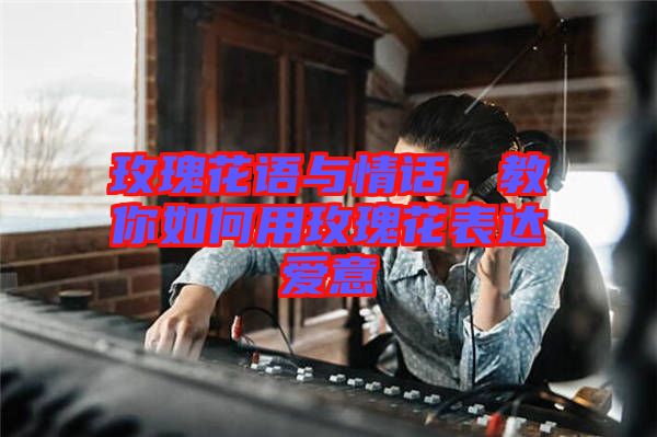 玫瑰花語(yǔ)與情話(huà)，教你如何用玫瑰花表達(dá)愛(ài)意