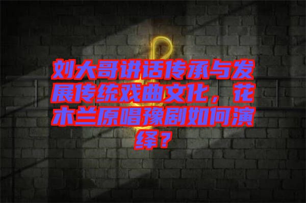 劉大哥講話傳承與發(fā)展傳統(tǒng)戲曲文化，花木蘭原唱豫劇如何演繹？