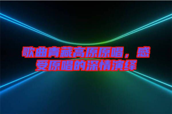 歌曲青藏高原原唱，感受原唱的深情演繹