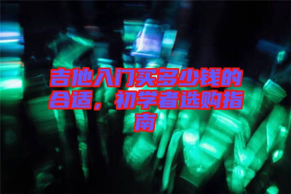 吉他入門(mén)買(mǎi)多少錢(qián)的合適，初學(xué)者選購(gòu)指南