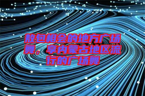 敖包相會的地方廣場舞，享內(nèi)蒙古地區(qū)流行的廣場舞