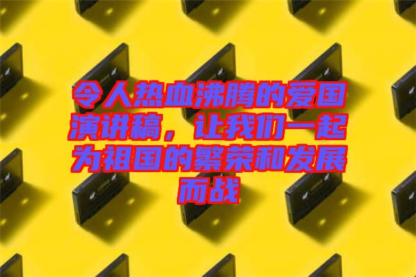 令人熱血沸騰的愛國演講稿，讓我們一起為祖國的繁榮和發(fā)展而戰(zhàn)