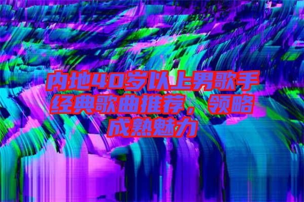 內地40歲以上男歌手經典歌曲推薦，領略成熟魅力