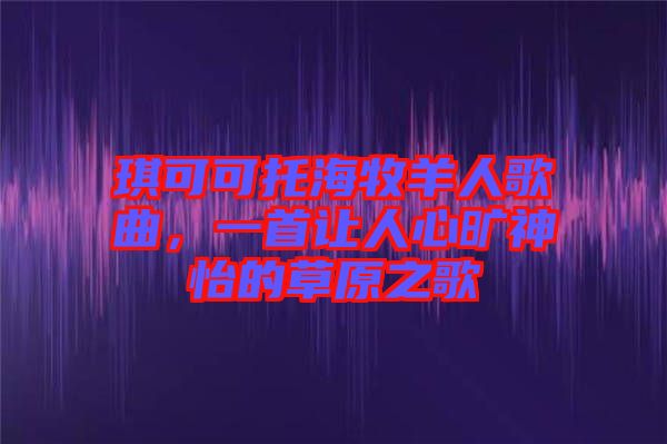 琪可可托海牧羊人歌曲，一首讓人心曠神怡的草原之歌