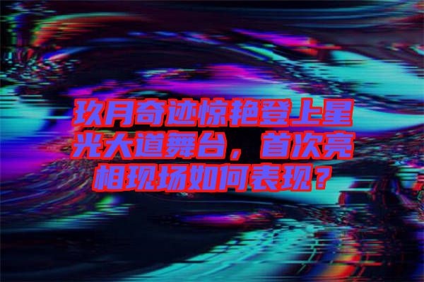 玖月奇跡驚艷登上星光大道舞臺，首次亮相現(xiàn)場如何表現(xiàn)？