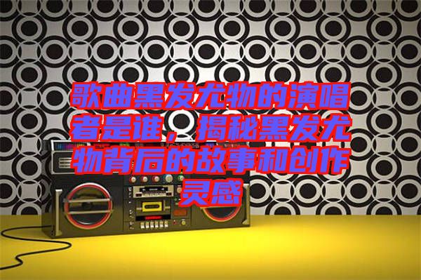 歌曲黑發(fā)尤物的演唱者是誰，揭秘黑發(fā)尤物背后的故事和創(chuàng)作靈感