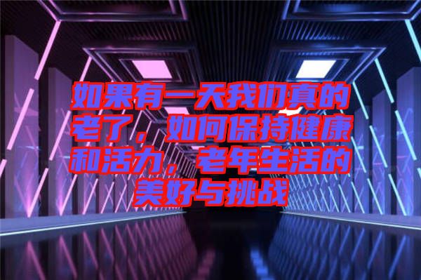如果有一天我們真的老了，如何保持健康和活力，老年生活的美好與挑戰(zhàn)