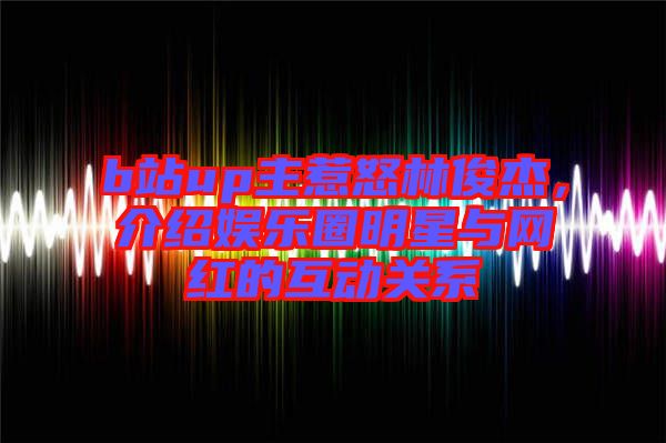 b站up主惹怒林俊杰，介紹娛樂圈明星與網(wǎng)紅的互動關(guān)系