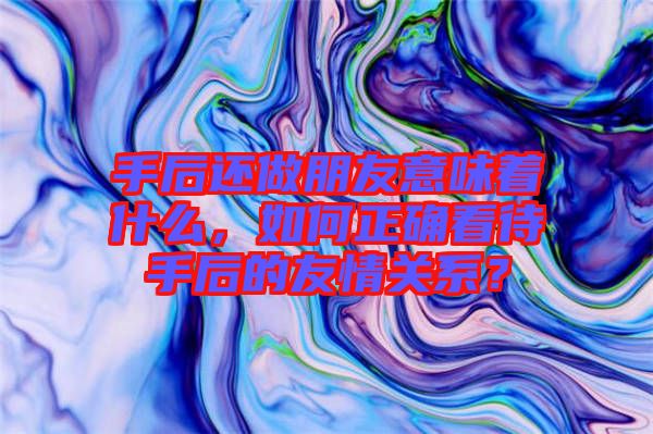手后還做朋友意味著什么，如何正確看待手后的友情關(guān)系？