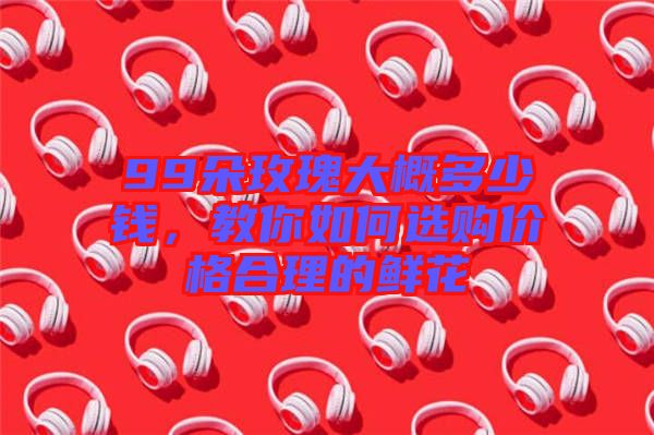99朵玫瑰大概多少錢，教你如何選購價格合理的鮮花