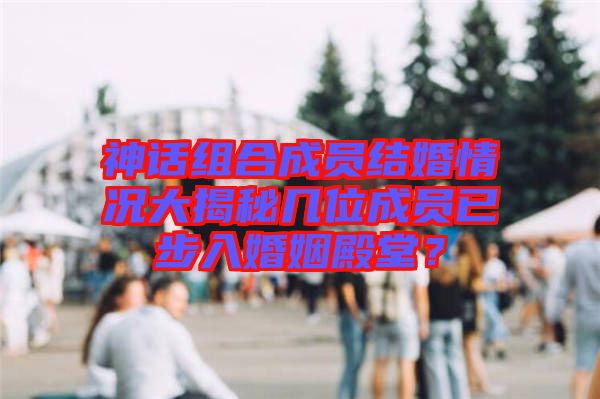 神話組合成員結婚情況大揭秘幾位成員已步入婚姻殿堂？