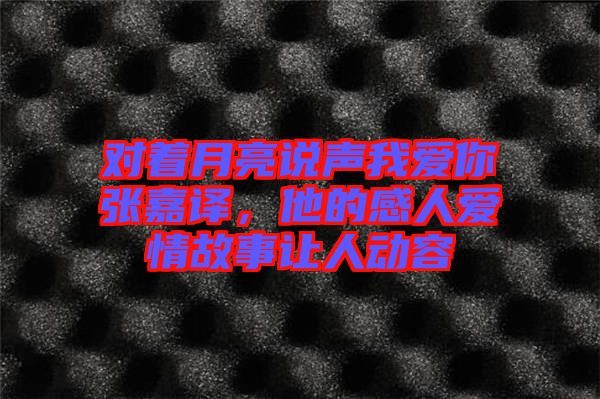 對(duì)著月亮說聲我愛你張嘉譯，他的感人愛情故事讓人動(dòng)容
