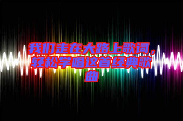 我們走在大路上歌詞，輕松學(xué)唱這首經(jīng)典歌曲