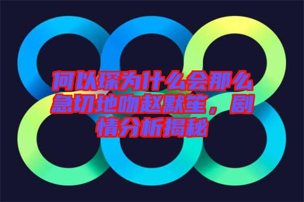 何以琛為什么會那么急切地吻趙默笙，劇情分析揭秘