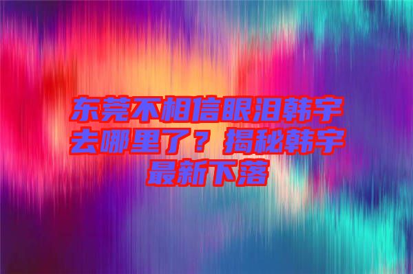 東莞不相信眼淚韓宇去哪里了？揭秘韓宇最新下落