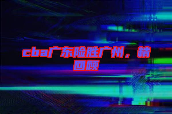 cba廣東險(xiǎn)勝?gòu)V州，精回顧