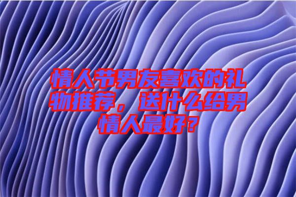 情人節(jié)男友喜歡的禮物推薦，送什么給男情人最好？