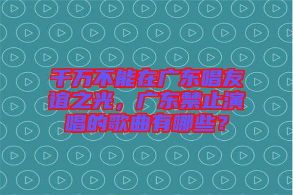 千萬不能在廣東唱友誼之光，廣東禁止演唱的歌曲有哪些？