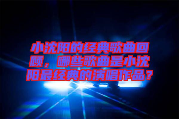 小沈陽(yáng)的經(jīng)典歌曲回顧，哪些歌曲是小沈陽(yáng)最經(jīng)典的演唱作品？