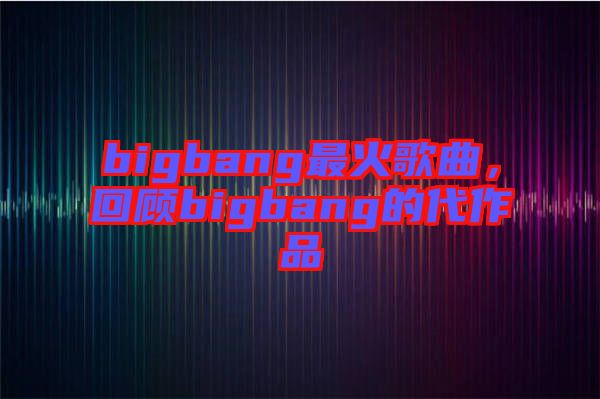 bigbang最火歌曲，回顧bigbang的代作品