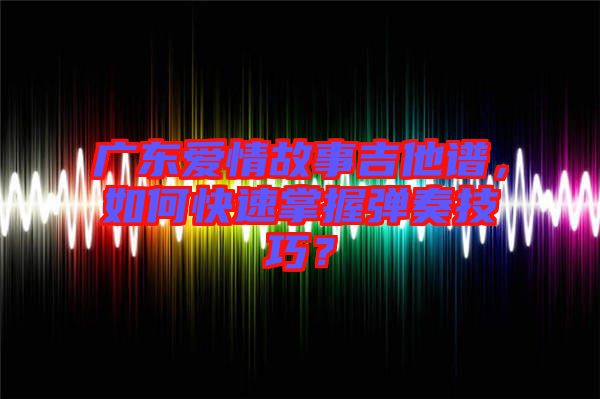 廣東愛情故事吉他譜，如何快速掌握彈奏技巧？