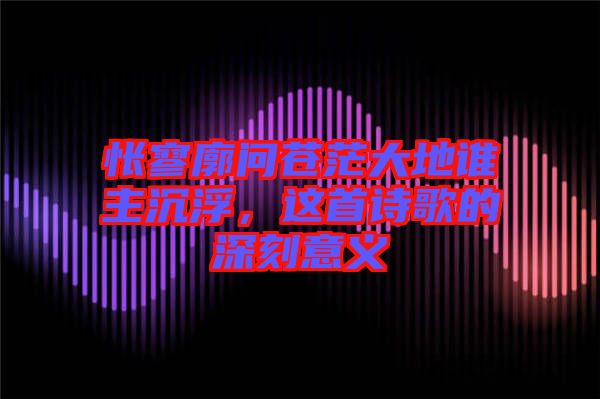 悵寥廓問(wèn)蒼茫大地誰(shuí)主沉浮，這首詩(shī)歌的深刻意義