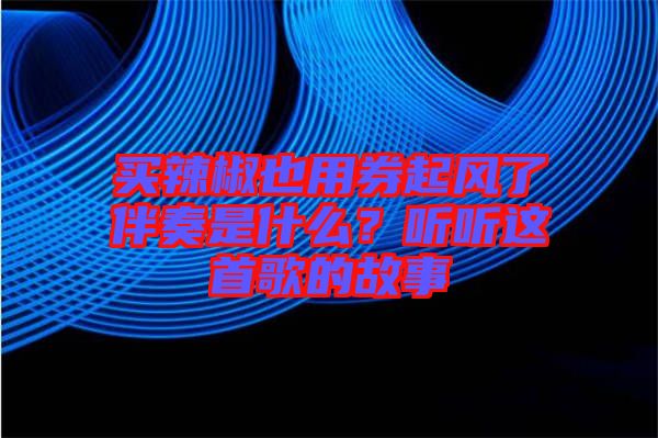 買辣椒也用券起風了伴奏是什么？聽聽這首歌的故事