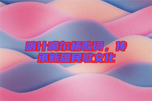 喀什噶爾楊歌詞，傳承新疆民歌文化