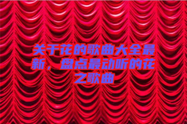 關(guān)于花的歌曲大全最新，盤點(diǎn)最動聽的花之歌曲