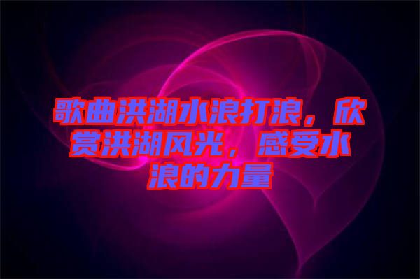 歌曲洪湖水浪打浪，欣賞洪湖風光，感受水浪的力量