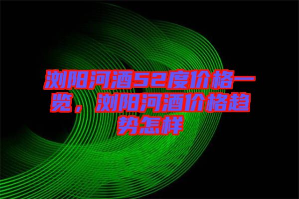 瀏陽河酒52度價格一覽，瀏陽河酒價格趨勢怎樣