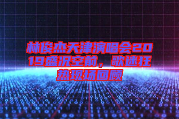 林俊杰天津演唱會(huì)2019盛況空前，歌迷狂熱現(xiàn)場(chǎng)回顧