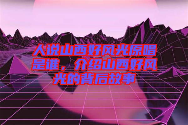 人說山西好風(fēng)光原唱是誰，介紹山西好風(fēng)光的背后故事