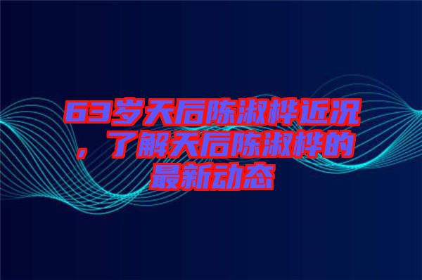 63歲天后陳淑樺近況，了解天后陳淑樺的最新動態(tài)