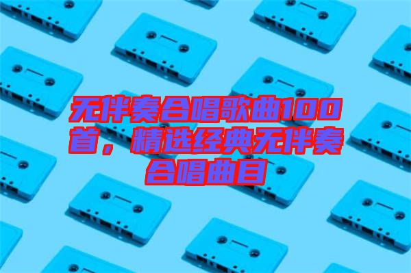 無伴奏合唱歌曲100首，精選經典無伴奏合唱曲目