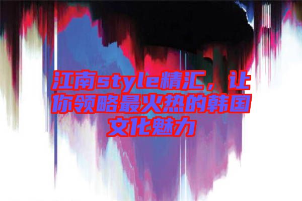 江南style精匯，讓你領(lǐng)略最火熱的韓國(guó)文化魅力