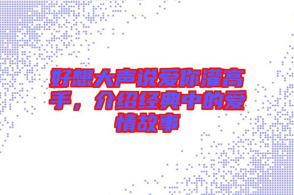 好想大聲說愛你灌高手，介紹經(jīng)典中的愛情故事