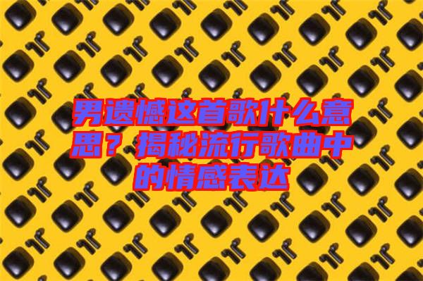男遺憾這首歌什么意思？揭秘流行歌曲中的情感表達(dá)