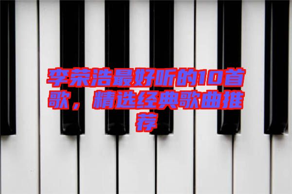 李榮浩最好聽的10首歌，精選經(jīng)典歌曲推薦