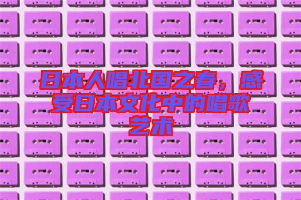 日本人唱北國之春，感受日本文化中的唱歌藝術(shù)