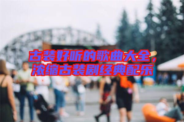 古裝好聽的歌曲大全，濃縮古裝劇經(jīng)典配樂
