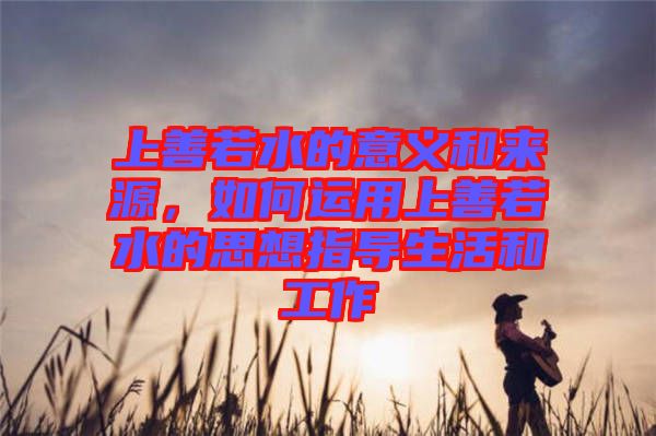 上善若水的意義和來源，如何運用上善若水的思想指導生活和工作