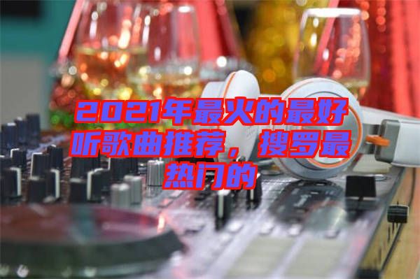 2021年最火的最好聽歌曲推薦，搜羅最熱門的