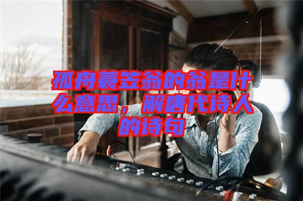 孤舟蓑笠翁的翁是什么意思，解唐代詩人的詩句